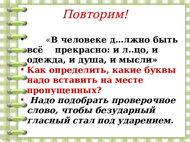 Повторим!  « В человеке д…лжно быть всё прекрасно: и л..цо, и одежда, и душа, и мысли» Как определить, какие буквы надо вставить на месте пропущенных?  Надо подобрать проверочное слово, чтобы безударный гласный стал под ударением. 