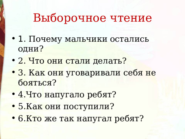 Выборочное чтение 1. Почему мальчики остались одни? 2. Что они стали делать? 3. Как они уговаривали себя не бояться? 4.Что напугало ребят? 5.Как они поступили? 6.Кто же так напугал ребят? 