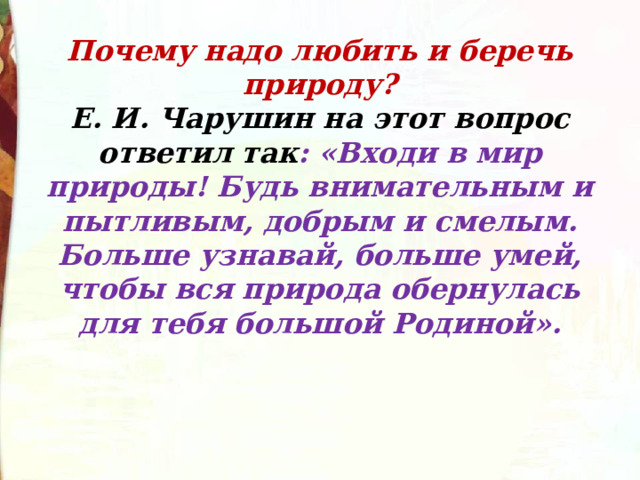 Почему надо любить и беречь природу?  Е. И. Чарушин на этот вопрос ответил так : «Входи в мир природы! Будь внимательным и пытливым, добрым и смелым. Больше узнавай, больше умей, чтобы вся природа обернулась для тебя большой Родиной». 