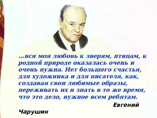   … вся моя любовь к зверям, птицам, к родной природе оказалась очень и очень нужна. Нет большего счастья, для художника и для писателя, как, создавая свои любимые образы, переживать их и знать в то же время, что это дело, нужное всем ребятам.  Евгений Чарушин   