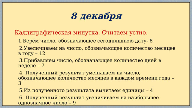 8 декабря Каллиграфическая минутка. Считаем устно.  1.Берём число, обозначающее сегодняшнюю дату- 8  2.Увеличиваем на число, обозначающее количество месяцев в году – 12  3.Прибавляем число, обозначающее количество дней в неделе – 7  4. Полученный результат уменьшаем на число, обозначающее количество месяцев в каждом времени года – 3  5.Из полученного результата вычитаем единицы – 4  6. Полученный результат увеличиваем на наибольшее однозначное число – 9  7.Получилось? – 29 