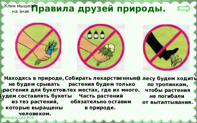 Правила друзей природы. Клик мышкой на знак Собирать лекарственные Находясь в природе, не будем срывать  растения будем только в тех местах, где их много. растения для букетов. Будем составлять букеты Часть растений из тез растений,  обязательно оставим которые выращены в природе. человеком. В лесу будем ходить по тропинкам, чтобы растения не погибали от вытаптывания. 