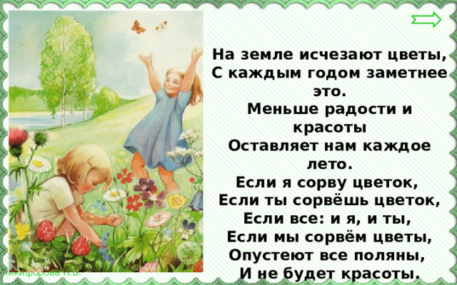 На земле исчезают цветы,  С каждым годом заметнее это.  Меньше радости и красоты  Оставляет нам каждое лето.  Если я сорву цветок, Если ты сорвёшь цветок,  Если все: и я, и ты, Если мы сорвём цветы,  Опустеют все поляны, И не будет красоты. 