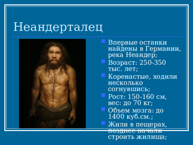 Неандерталец Впервые останки найдены в Германии, река Неандер; Возраст: 250-350 тыс. лет; Коренастые, ходили несколько согнувшись; Рост: 150-160 см, вес: до 70 кг; Объем мозга: до 1400 куб.см.; Жили в пещерах, позднее начали строить жилища; 