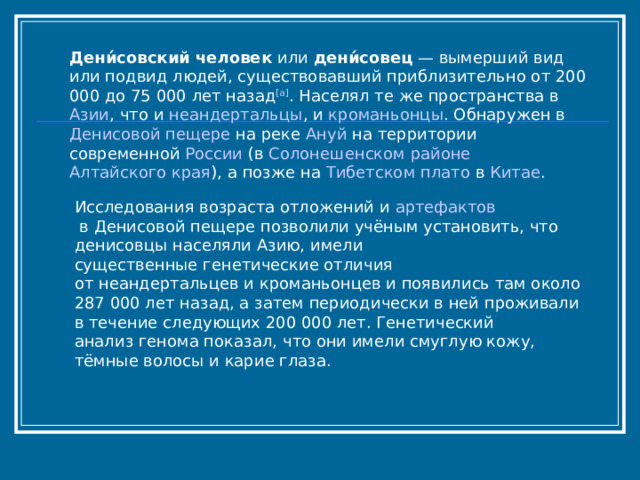 Дени́совский человек  или  дени́совец  — вымерший вид или подвид людей, существовавший приблизительно от 200 000 до 75 000 лет назад [a] . Населял те же пространства в  Азии , что и  неандертальцы , и  кроманьонцы . Обнаружен в  Денисовой пещере  на реке  Ануй  на территории современной  России  (в  Солонешенском районе   Алтайского края ), а позже на  Тибетском плато  в  Китае . Исследования возраста отложений и  артефактов  в Денисовой пещере позволили учёным установить, что денисовцы населяли Азию, имели существенные генетические отличия от неандертальцев и кроманьонцев и появились там около 287 000 лет назад, а затем периодически в ней проживали в течение следующих 200 000 лет. Генетический анализ генома показал, что они имели смуглую кожу, тёмные волосы и карие глаза. 