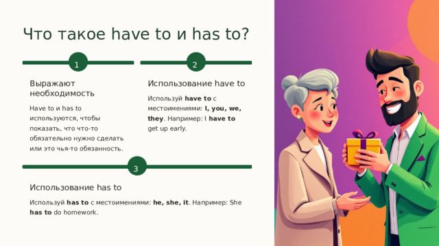  Что такое have to и has to? 2 1 Выражают необходимость Использование have to Используй have to с местоимениями: I, you, we, they . Например: I have to get up early. Have to и has to используются, чтобы показать, что что-то обязательно нужно сделать или это чья-то обязанность. 3 Использование has to Используй has to с местоимениями: he, she, it . Например: She has to do homework. 