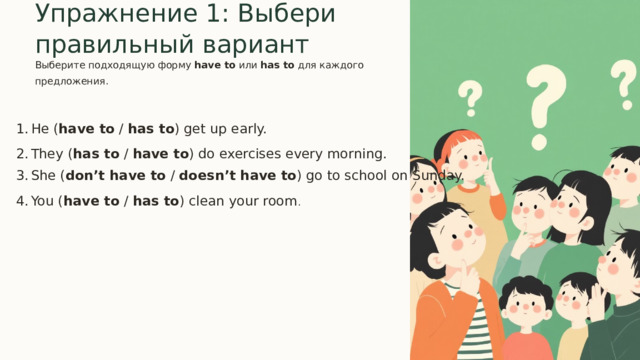 Упражнение 1: Выбери правильный вариант  Выберите подходящую форму have to или has to для каждого предложения. He ( have to / has to ) get up early. They ( has to / have to ) do exercises every morning. She ( don’t have to / doesn’t have to ) go to school on Sunday. You ( have to / has to ) clean your room . 