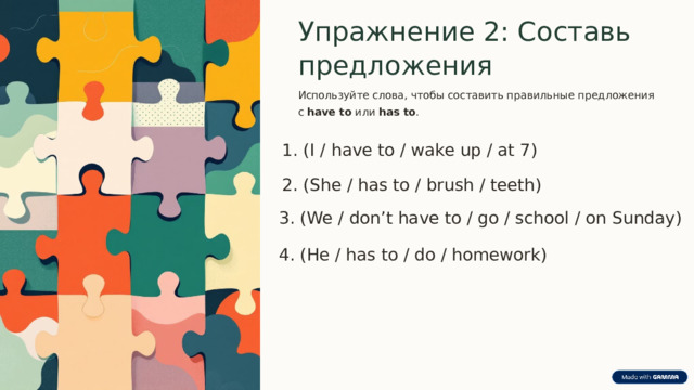  Упражнение 2: Составь предложения Используйте слова, чтобы составить правильные предложения с have to или has to . 1. (I / have to / wake up / at 7) 2. (She / has to / brush / teeth) 3. (We / don’t have to / go / school / on Sunday) 4. (He / has to / do / homework) 