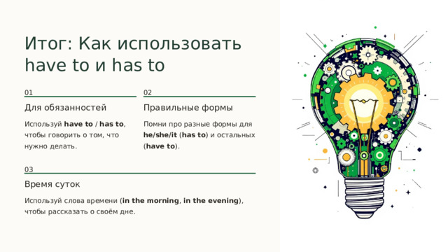  Итог: Как использовать have to и has to 01 02 Для обязанностей Правильные формы Используй have to / has to , чтобы говорить о том, что нужно делать. Помни про разные формы для he/she/it ( has to ) и остальных ( have to ). 03 Время суток Используй слова времени ( in the morning , in the evening ), чтобы рассказать о своём дне. 
