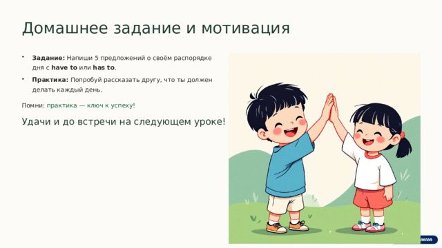  Домашнее задание и мотивация Задание: Напиши 5 предложений о своём распорядке дня с have to или has to . Практика: Попробуй рассказать другу, что ты должен делать каждый день. Помни: практика — ключ к успеху! Удачи и до встречи на следующем уроке! 