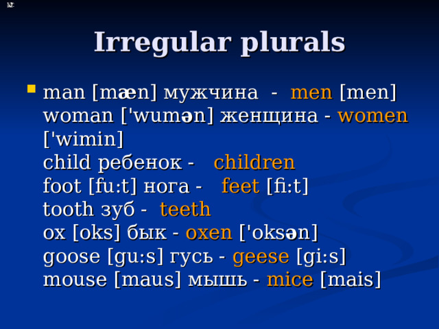Irregular plurals man [m æ n ] мужчина  - mеn [mеn]  woman ['wum ə n] женщина - women ['wimin]  child ребенок - children    foot [fu:t] нога - feet [fi:t]  tooth зуб - teeth   ox [oks] бык - oxen ['oks ə n]  goose [gu:s] гусь - geese [gi:s]  mouse [maus] мышь - mice [mais] 