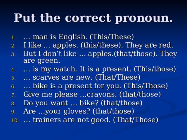 Put the correct pronoun. … man is English. (This/These) I like … apples. (this/these). They are red. But I don’t like … apples.(that/those). They are green. … is my watch. It is a present. (This/those) … scarves are new. (That/These) … bike is a present for you. (This/Those) Give me please …crayons. (that/those) Do you want … bike? (that/those) Are …your gloves? (that/those) … trainers are not good. (That/Those)   