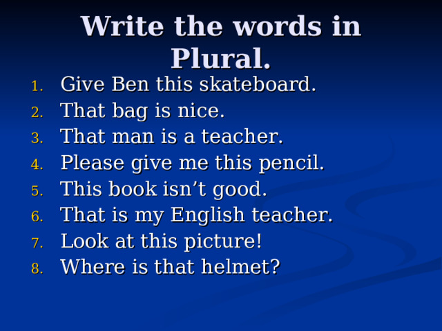Write the words in Plural. Give Ben this skateboard . That bag is nice. That man is a teacher . Please give me this pencil. This book isn’t good . That is my English  teacher. Look at this picture! Where is that helmet ? 