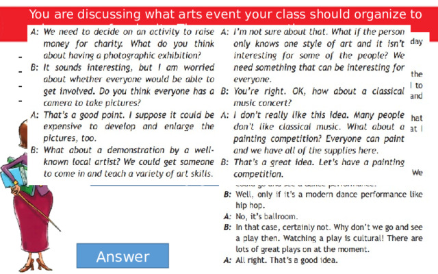 You are discussing what arts event your class should organize to raise money for charity. These are your options. A photographic exhibition A demonstration by a well-known local artist A classical music concert A painting competition Act out your dialogue. You an use the tapescript for Ex. 7 as a model. Make sure you discuss all the options before deciding on one. Answer 