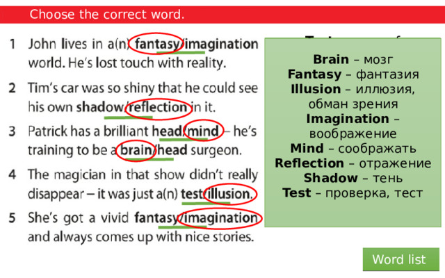 Choose the correct word. Brain – мозг Fantasy – фантазия Illusion – иллюзия, обман зрения Imagination – воображение Mind – соображать Reflection – отражение Shadow – тень Test – проверка, тест Head – the part of the body above the neck where the eyes, nose, mouth, ears, and brain are. Mind – the part of a person that makes it possible for him or her to think, feel emotions, and understand things. Test – a way of discovering, by questions or practical activities, what someone knows, or what someone or something can do or is like. Illusion – an idea or belief that is not true, or something that is not what it seems to be. Fantasy – a pleasant but unlikely situation that you enjoy thinking about, or the activity of thinking in this way. Shadow – an area of darkness, caused by light being blocked by something. Imagination – the ability to form pictures in the mind. Reflection – the image of something in a mirror or on any reflective surface. Head – the part of the body above the neck where the eyes, nose, mouth, ears, and brain are. Brain – the organ inside the head that controls thought, memory, feelings, and activity. Fantasy – a pleasant situation that you enjoy thinking about but is unlikely to happen, or the activity of imagining things like this. Imagination – something that you think exists or is true, although in fact it is not real or true. Word list 