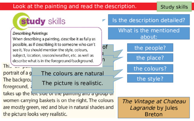 Study skills Look at the painting and read the description. Is the description detailed? Yes, the description is detailed. What is the mentioned about: the people? The people are a group of field workers collecting grapes. There is a man on a cart on the left of the painting and a group of women carrying baskets on the right. the place? The place is in the open countryside. the colours? The colours are natural shades of green, red and blue. the style? The picture is realistic. The Vintage at Chateau Lagrande by Jules Breton 