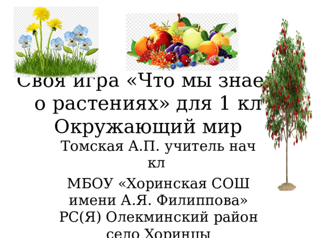 Своя игра «Что мы знаем о растениях» для 1 кл Окружающий мир Томская А.П. учитель нач кл МБОУ «Хоринская СОШ имени А.Я. Филиппова» РС(Я) Олекминский район село Хоринцы 