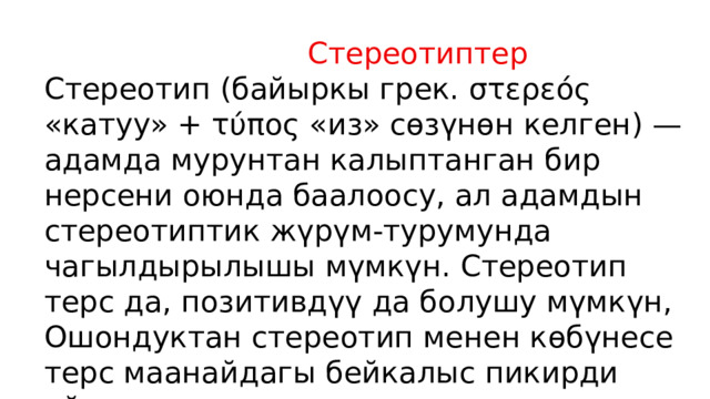  Стереотиптер Стереотип (байыркы грек. στερεός «катуу» + τύπος «из» сөзүнөн келген) — адамда мурунтан калыптанган бир нерсени оюнда баалоосу, ал адамдын стереотиптик жүрүм-турумунда чагылдырылышы мүмкүн. Стереотип терс да, позитивдүү да болушу мүмкүн, Ошондуктан стереотип менен көбүнесе терс маанайдагы бейкалыс пикирди айырмалоо керек. 