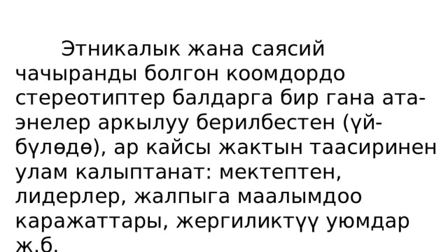  Этникалык жана саясий чачыранды болгон коомдордо стереотиптер балдарга бир гана ата-энелер аркылуу берилбестен (үй-бүлөдө), ар кайсы жактын таасиринен улам калыптанат: мектептен, лидерлер, жалпыга маалымдоо каражаттары, жергиликтүү уюмдар ж.б. 