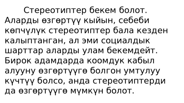  Стереотиптер бекем болот. Аларды өзгөртүү кыйын, себеби көпчүлүк стереотиптер бала кезден калыптанган, ал эми социалдык шарттар аларды улам бекемдейт. Бирок адамдарда коомдук кабыл алууну өзгөртүүгө болгон умтулуу күчтүү болсо, анда стереотиптерди да өзгөртүүгө мүмкүн болот. 