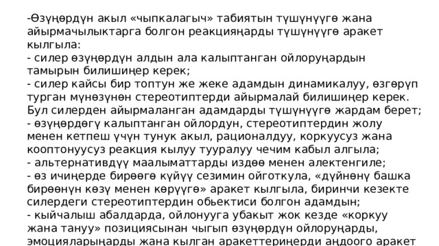 -Өзүңөрдүн акыл «чыпкалагыч» табиятын түшүнүүгө жана айырмачылыктарга болгон реакцияңарды түшүнүүгө аракет кылгыла: - силер өзүңөрдүн алдын ала калыптанган ойлоруңардын тамырын билишиңер керек; - силер кайсы бир топтун же жеке адамдын динамикалуу, өзгөрүп турган мүнөзүнөн стереотиптерди айырмалай билишиңер керек. Бул силерден айырмаланган адамдарды түшүнүүгө жардам берет; - өзүңөрдөгү калыптанган ойлордун, стереотиптердин жолу менен кетпеш үчүн тунук акыл, рационалдуу, коркуусуз жана кооптонуусуз реакция кылуу тууралуу чечим кабыл алгыла; - альтернативдүү маалыматтарды издөө менен алектенгиле; - өз ичиңерде бирөөгө күйүү сезимин ойготкула, «дүйнөнү башка бирөөнүн көзү менен көрүүгө» аракет кылгыла, биринчи кезекте силердеги стереотиптердин обьектиси болгон адамдын; - кыйчалыш абалдарда, ойлонууга убакыт жок кезде «коркуу жана тануу» позициясынан чыгып өзүңөрдүн ойлоруңарды, эмоцияларыңарды жана кылган аракеттериңерди аңдоого аракет кылгыла; - чындыкты акыл калчоо менен кабыл алууну үйрөнүүгө аракет кылгыла. 