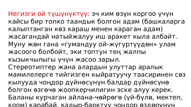 Негизги ой түшүнүктүү: эч ким өзүн коргоо үчүн кайсы бир топко таандык болгон адам (башкаларга калыптанган көз караш менен караган адам) жасагандай натыйжалуу иш аракет кыла албайт. Муну жөн гана «гумандуу ой-жүгүртүүдөн» улам жасоого болбойт, эки топтун тең жалпы кызыкчылыгы үчүн жасоо зарыл. Стереотиптер жана алардын улуттар аралык мамилелерге тийгизген кыйратуучу таасиринен сөз кылууда чоңдор дүйнөсүнүн балдар дүйнөсүнө болгон өзгөчө жоопкерчилигин эске алуу керек. Баланы курчаган айлана-чөйрөгө (үй-бүлө, мектеп, коом) карабай, кадыр-барктуу чоңдор өздөрүнүн калыптанган божомол көз караштарына жараша дайыма балдарга «программа орнотуп» коюулары мүмкүн. 