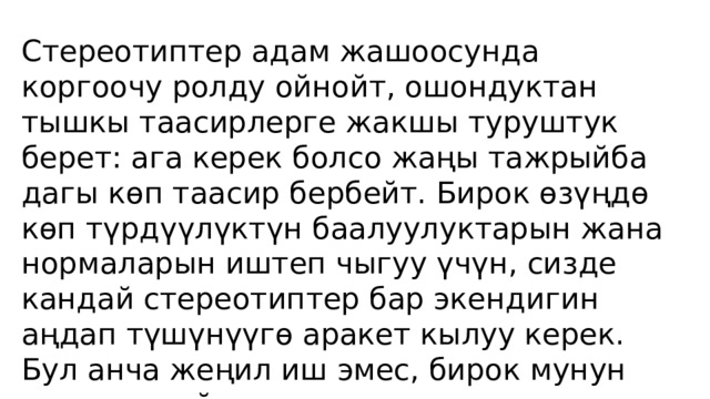 Стереотиптер адам жашоосунда коргоочу ролду ойнойт, ошондуктан тышкы таасирлерге жакшы туруштук берет: ага керек болсо жаңы тажрыйба дагы көп таасир бербейт. Бирок өзүңдө көп түрдүүлүктүн баалуулуктарын жана нормаларын иштеп чыгуу үчүн, сизде кандай стереотиптер бар экендигин аңдап түшүнүүгө аракет кылуу керек. Бул анча жеңил иш эмес, бирок мунун үстүнөн дайыма үзгүлтүксүз иштөөгө аракет кылса, стереотиптер «сизди өз кулчулугунан чыгарат». 