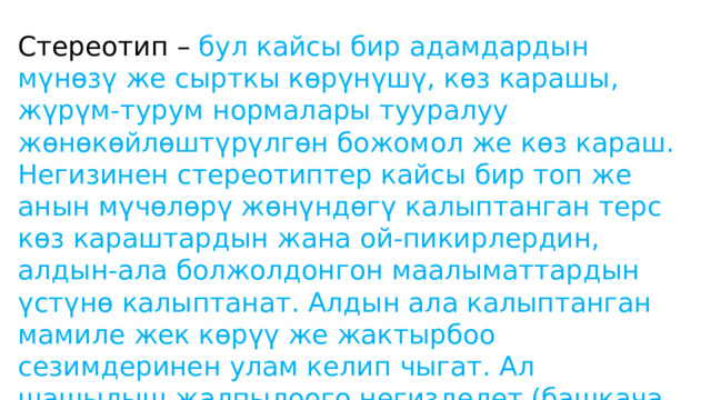 Стереотип – бул кайсы бир адамдардын мүнөзү же сырткы көрүнүшү, көз карашы, жүрүм-турум нормалары тууралуу жөнөкөйлөштүрүлгөн божомол же көз караш. Негизинен стереотиптер кайсы бир топ же анын мүчөлөрү жөнүндөгү калыптанган терс көз караштардын жана ой-пикирлердин, алдын-ала болжолдонгон маалыматтардын үстүнө калыптанат. Алдын ала калыптанган мамиле жек көрүү же жактырбоо сезимдеринен улам келип чыгат. Ал шашылыш жалпылоого негизделет (башкача айтканда адам чындык башкача болсо дагы көргүсү келгенди көрөт). 