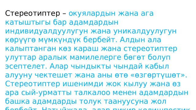 Стереотиптер – окуялардын жана ага катыштыгы бар адамдардын индивидуалдуулугун жана уникалдуулугун көрүүгө мүмкүндүк бербейт. Алдын ала калыптанган көз караш жана стереотиптер улуттар аралык мамилелерге бөгөт болуп эсептелет. Алар чындыкты чындай кабыл алууну чектешет жана аны өтө «өзгөртүшөт». Стереотиптер ишенимди жок кылуу жана өз ара сый-урматты талкалоо менен адамдардын башка адамдарды толук таануусуна жол бербейт. Натыйжада, алар пикир келишпестик жаңжалдардын келип чыгышына себеп болуп, адамдардын өмүрүн коркунучка кептейт. 