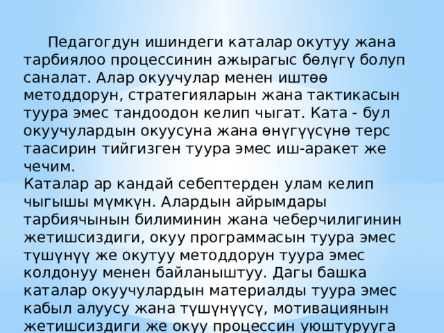  Педагогдун ишиндеги каталар окутуу жана тарбиялоо процессинин ажырагыс бөлүгү болуп саналат. Алар окуучулар менен иштөө методдорун, стратегияларын жана тактикасын туура эмес тандоодон келип чыгат. Ката - бул окуучулардын окуусуна жана өнүгүүсүнө терс таасирин тийгизген туура эмес иш-аракет же чечим. Каталар ар кандай себептерден улам келип чыгышы мүмкүн. Алардын айрымдары тарбиячынын билиминин жана чеберчилигинин жетишсиздиги, окуу программасын туура эмес түшүнүү же окутуу методдорун туура эмес колдонуу менен байланыштуу. Дагы башка каталар окуучулардын материалды туура эмес кабыл алуусу жана түшүнүүсү, мотивациянын жетишсиздиги же окуу процессин уюштурууга туура эмес мамиле кылуу менен байланыштуу болушу мүмкүн. 