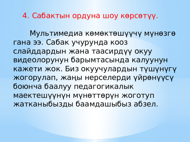  4. Сабактын ордуна шоу көрсөтүү.         Мультимедиа көмөктөшүүчү мүнөзгө гана ээ. Сабак учурунда кооз слайддардын жана таасирдүү окуу видеолорунун барымтасында калуунун кажети жок. Биз окуучулардын түшүнүгү жогорулап, жаңы нерселерди үйрөнүүсү боюнча баалуу педагогикалык маектешүүнүн мүнөттөрүн жоготуп жатканыбызды баамдашыбыз абзел. 