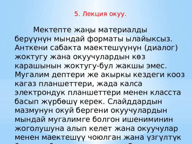  5. Лекция окуу.            Мектепте жаңы материалды берүүнүн мындай форматы ылайыксыз. Анткени сабакта маектешүүнүн (диалог) жоктугу жана окуучулардын көз карашынын жоктугу-бул жакшы эмес. Мугалим дептери же акыркы кездеги кооз кагаз планшеттери, жада калса электрондук планшеттери менен класста басып жүрбөшү керек. Слайддардын мазмунун окуй бергени окуучулардын мындай мугалимге болгон ишениминин жоголушуна алып келет жана окуучулар менен маектешүү чоюлган жана үзгүлтүк болгон абалга келип калат. Окуучулар менен кайтарым байланыш начарлайт. 