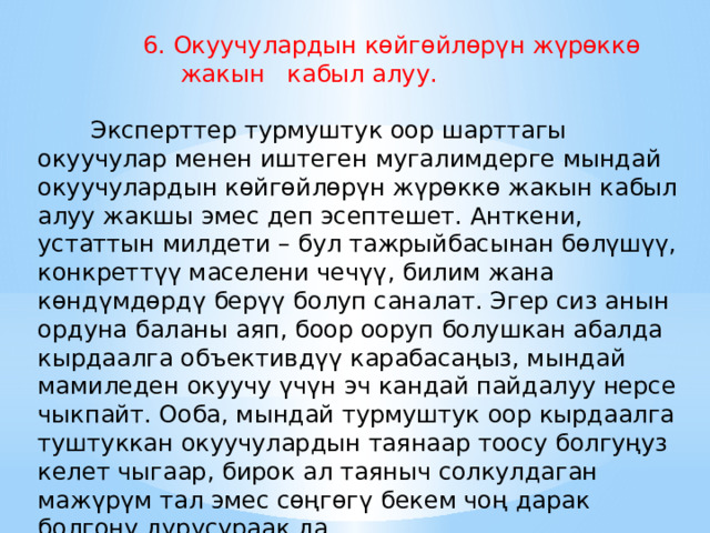  6. Окуучулардын көйгөйлөрүн жүрөккө жакын кабыл алуу.     Эксперттер турмуштук оор шарттагы окуучулар менен иштеген мугалимдерге мындай окуучулардын көйгөйлөрүн жүрөккө жакын кабыл алуу жакшы эмес деп эсептешет. Анткени, устаттын милдети – бул тажрыйбасынан бөлүшүү, конкреттүү маселени чечүү, билим жана көндүмдөрдү берүү болуп саналат. Эгер сиз анын ордуна баланы аяп, боор ооруп болушкан абалда кырдаалга объективдүү карабасаңыз, мындай мамиледен окуучу үчүн эч кандай пайдалуу нерсе чыкпайт. Ооба, мындай турмуштук оор кырдаалга туштуккан окуучулардын таянаар тоосу болгуңуз келет чыгаар, бирок ал таяныч солкулдаган мажүрүм тал эмес сөңгөгү бекем чоң дарак болгону дурусураак да. 