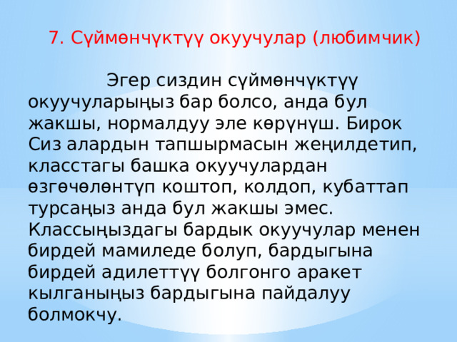 7. Сүймөнчүктүү окуучулар (любимчик)        Эгер сиздин сүймөнчүктүү окуучуларыңыз бар болсо, анда бул жакшы, нормалдуу эле көрүнүш. Бирок Сиз алардын тапшырмасын жеңилдетип, класстагы башка окуучулардан өзгөчөлөнтүп коштоп, колдоп, кубаттап турсаңыз анда бул жакшы эмес. Классыңыздагы бардык окуучулар менен бирдей мамиледе болуп, бардыгына бирдей адилеттүү болгонго аракет кылганыңыз бардыгына пайдалуу болмокчу. 