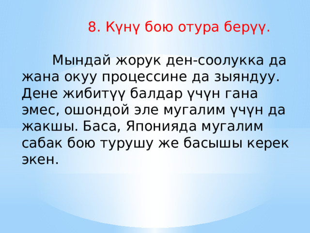  8. Күнү бою отура берүү.           Мындай жорук ден-соолукка да жана окуу процессине да зыяндуу. Дене жибитүү балдар үчүн гана эмес, ошондой эле мугалим үчүн да жакшы. Баса, Японияда мугалим сабак бою турушу же басышы керек экен. 