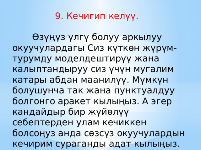  9. Кечигип келүү.            Өзүңүз үлгү болуу аркылуу окуучулардагы Сиз күткөн жүрүм-турумду моделдештирүү жана калыптандыруу сиз үчүн мугалим катары абдан маанилүү. Мүмкүн болушунча так жана пунктуалдуу болгонго аракет кылыңыз. А эгер кандайдыр бир жүйөлүү себептерден улам кечиккен болсоңуз анда сөзсүз окуучулардын кечирим сураганды адат кылыңыз. 