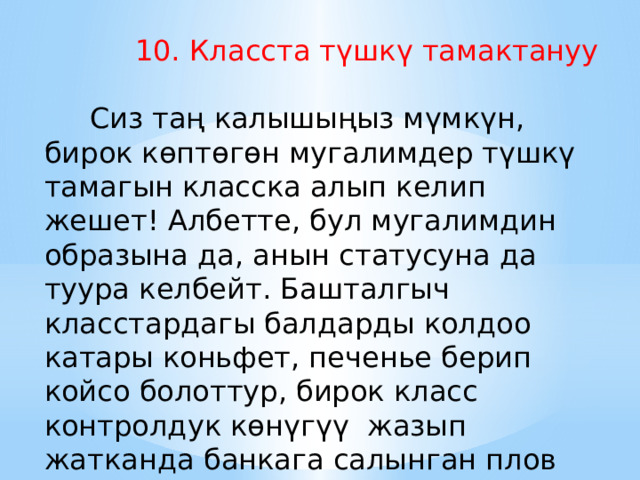  10. Класста түшкү тамактануу          Сиз таң калышыңыз мүмкүн, бирок көптөгөн мугалимдер түшкү тамагын класска алып келип жешет! Албетте, бул мугалимдин образына да, анын статусуна да туура келбейт. Башталгыч класстардагы балдарды колдоо катары коньфет, печенье берип койсо болоттур, бирок класс контролдук көнүгүү жазып жатканда банкага салынган плов алып чыгууга таптакыр жол берилбейт. 