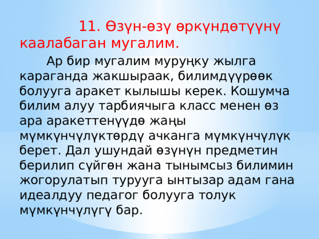  11. Өзүн-өзү өркүндөтүүнү каалабаган мугалим.       Ар бир мугалим муруңку жылга караганда жакшыраак, билимдүүрөөк болууга аракет кылышы керек. Кошумча билим алуу тарбиячыга класс менен өз ара аракеттенүүдө жаңы мүмкүнчүлүктөрдү ачканга мүмкүнчүлүк берет. Дал ушундай өзүнүн предметин берилип сүйгөн жана тынымсыз билимин жогорулатып турууга ынтызар адам гана идеалдуу педагог болууга толук мүмкүнчүлүгү бар. 