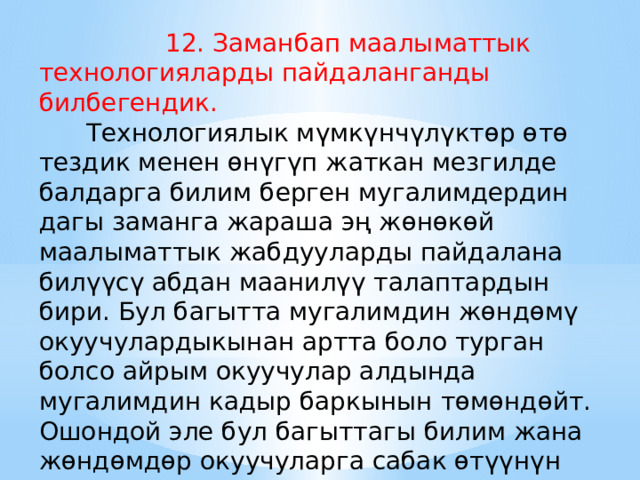  12. Заманбап маалыматтык технологияларды пайдаланганды билбегендик.   Технологиялык мүмкүнчүлүктөр өтө тездик менен өнүгүп жаткан мезгилде балдарга билим берген мугалимдердин дагы заманга жараша эң жөнөкөй маалыматтык жабдууларды пайдалана билүүсү абдан маанилүү талаптардын бири. Бул багытта мугалимдин жөндөмү окуучулардыкынан артта боло турган болсо айрым окуучулар алдында мугалимдин кадыр баркынын төмөндөйт. Ошондой эле бул багыттагы билим жана жөндөмдөр окуучуларга сабак өтүүнүн жаңы заманбап жолдоруна да мүмкүнчүлүктөрдү ачат. 