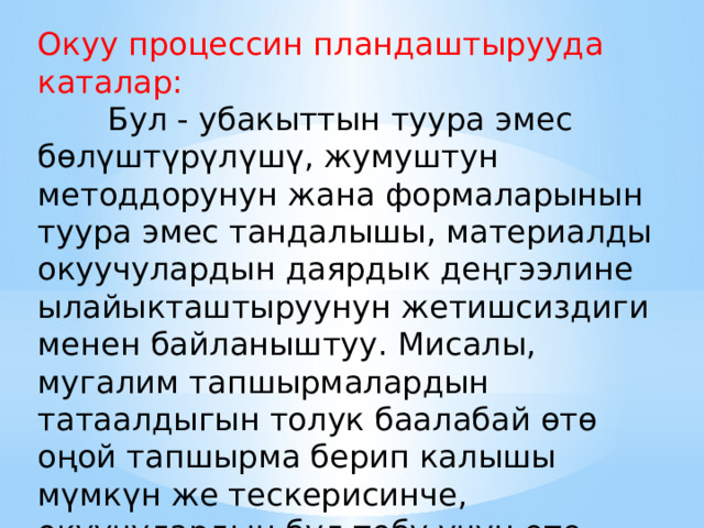 Окуу процессин пландаштырууда каталар:  Бул - убакыттын туура эмес бөлүштүрүлүшү, жумуштун методдорунун жана формаларынын туура эмес тандалышы, материалды окуучулардын даярдык деңгээлине ылайыкташтыруунун жетишсиздиги менен байланыштуу. Мисалы, мугалим тапшырмалардын татаалдыгын толук баалабай өтө оңой тапшырма берип калышы мүмкүн же тескерисинче, окуучулардын бул тобу үчүн өтө татаал тапшырмаларды бериши мүмкүн. 