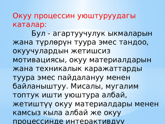 Окуу процессин уюштуруудагы каталар:  Бул - агартуучулук ыкмаларын жана түрлөрүн туура эмес тандоо, окуучулардын жетишсиз мотивациясы, окуу материалдарын жана техникалык каражаттарды туура эмес пайдалануу менен байланыштуу. Мисалы, мугалим топтук ишти уюштура албай, жетиштүү окуу материалдары менен камсыз кыла албай же окуу процессинде интерактивдүү технологияларды колдонбой калышы мүмкүн. 
