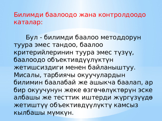 Билимди баалоодо жана контролдоодо каталар:  Бул - билимди баалоо методдорун туура эмес тандоо, баалоо критерийлеринин туура эмес түзүү, баалоодо объективдүүлүктүн жетишсиздиги менен байланыштуу. Мисалы, тарбиячы окуучулардын билимин баалабай же ашыкча баалап, ар бир окуучунун жеке өзгөчөлүктөрүн эске албашы же тесттик иштерди жүргүзүүдө жетиштүү объективдүүлүктү камсыз кылбашы мүмкүн. 