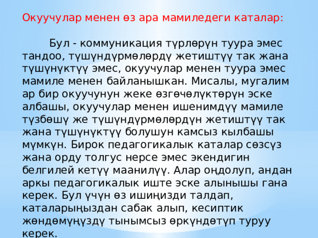 Окуучулар менен өз ара мамиледеги каталар:  Бул - коммуникация түрлөрүн туура эмес тандоо, түшүндүрмөлөрдү жетиштүү так жана түшүнүктүү эмес, окуучулар менен туура эмес мамиле менен байланышкан. Мисалы, мугалим ар бир окуучунун жеке өзгөчөлүктөрүн эске албашы, окуучулар менен ишенимдүү мамиле түзбөшү же түшүндүрмөлөрдүн жетиштүү так жана түшүнүктүү болушун камсыз кылбашы мүмкүн. Бирок педагогикалык каталар сөзсүз жана орду толгус нерсе эмес экендигин белгилей кетүү маанилүү. Алар оңдолуп, андан аркы педагогикалык иште эске алынышы гана керек. Бул үчүн өз ишиңизди талдап, каталарыңыздан сабак алып, кесиптик жөндөмүңүздү тынымсыз өркүндөтүп туруу керек. 