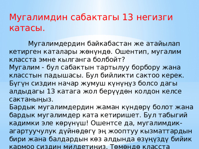 Мугалимдин сабактагы 13 негизги катасы.  Мугалимдердин байкабастан же атайылап кетирген каталары жөнүндө. Ошентип, мугалим класста эмне кылганга болбойт? Мугалим - бул сабактын тартылуу борбору жана класстын падышасы. Бул бийликти сактоо керек. Бүгүн сиздин начар жумуш күнүңүз болсо дагы алдыдагы 13 катага жол берүүдөн колдон келсе сактаныңыз. Бардык мугалимдердин жаман күндөрү болот жана бардык мугалимдер ката кетиришет. Бул табыгий кадимки эле көрүнүш! Ошентсе да, мугалимдик-агартуучулук дүйнөдөгү эң жооптуу кызматтардын бири жана балдардын көз алдында өзүңүздү бийик кармоо сиздин милдетиңиз. Төмөндө класста колдон келсе кылбай турган 10 нерсенин тизмеси. 