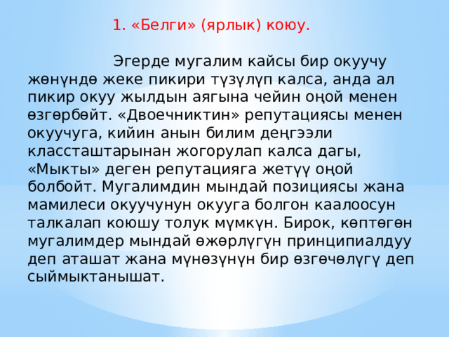  1. «Белги» (ярлык) коюу.           Эгерде мугалим кайсы бир окуучу жөнүндө жеке пикири түзүлүп калса, анда ал пикир окуу жылдын аягына чейин оңой менен өзгөрбөйт. «Двоечниктин» репутациясы менен окуучуга, кийин анын билим деңгээли классташтарынан жогорулап калса дагы, «Мыкты» деген репутацияга жетүү оңой болбойт. Мугалимдин мындай позициясы жана мамилеси окуучунун окууга болгон каалоосун талкалап коюшу толук мүмкүн. Бирок, көптөгөн мугалимдер мындай өжөрлүгүн принципиалдуу деп аташат жана мүнөзүнүн бир өзгөчөлүгү деп сыймыктанышат. 