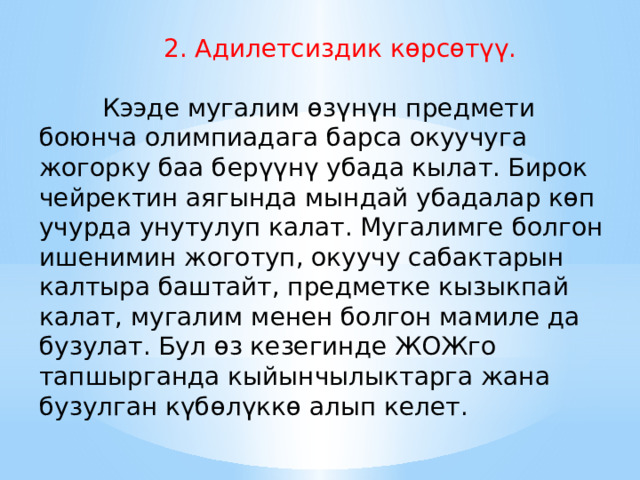  2. Адилетсиздик көрсөтүү.          Кээде мугалим өзүнүн предмети боюнча олимпиадага барса окуучуга жогорку баа берүүнү убада кылат. Бирок чейректин аягында мындай убадалар көп учурда унутулуп калат. Мугалимге болгон ишенимин жоготуп, окуучу сабактарын калтыра баштайт, предметке кызыкпай калат, мугалим менен болгон мамиле да бузулат. Бул өз кезегинде ЖОЖго тапшырганда кыйынчылыктарга жана бузулган күбөлүккө алып келет. 