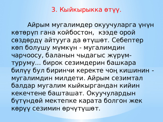  3. Кыйкырыкка өтүү.           Айрым мугалимдер окуучуларга үнүн көтөрүп гана койбостон, кээде орой сөздөрдү айтууга да өтүшөт. Себептер көп болушу мүмкүн - мугалимдин чарчоосу, баланын чыдагыс жүрүм-туруму... бирок сезимдерин башкара билүү бул биринчи керекте чоң кишинин - мугалимдин милдети. Айрым сезимтал балдар мугалим кыйкыргандан кийин кекечтене башташат. Окуучулардын бүтүндөй мектепке карата болгон жек көрүү сезимин өрчүтүшөт. 