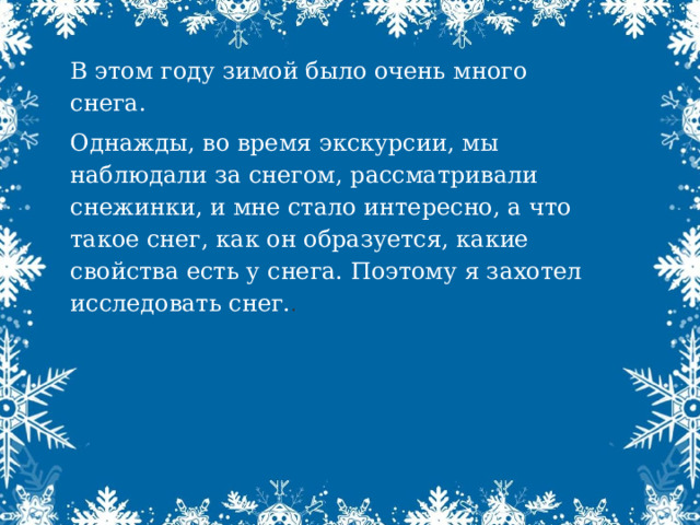 В этом году зимой было очень много снега. Однажды, во время экскурсии, мы наблюдали за снегом, рассматривали снежинки, и мне стало интересно, а что такое снег, как он образуется, какие свойства есть у снега. Поэтому я захотел исследовать снег. . 