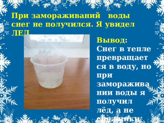 При замораживаний воды снег не получился. Я увидел ЛЕД. Вывод : Снег в тепле превращается в воду, но при замораживании воды я получил лёд, а не снежинки . 