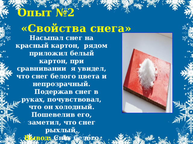 Опыт №2  «Свойства снега» Насыпал снег на красный картон, рядом приложил белый картон, при сравнивании я увидел, что снег белого цвета и непрозрачный.  Подержав снег в руках, почувствовал, что он холодный. Пошевелив его, заметил, что снег рыхлый. Вывод: Снег белого цвета, непрозрачный, рыхлый, холодный. 